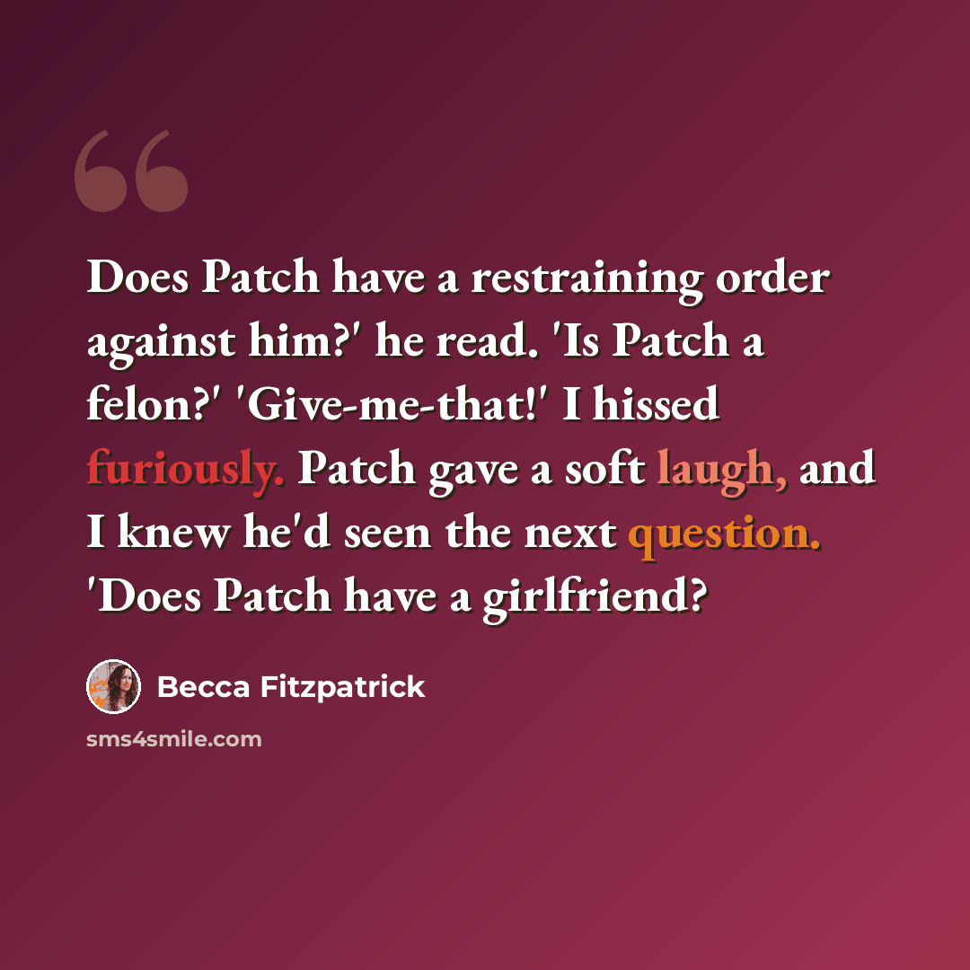 “Does Patch have a restraining order against him?' he read. 'Is Patch a felon?' 'Give-me-that!' I hissed furiously. Patch gave a soft laugh, and I knew he'd seen the next question. 'Does Patch have a girlfriend?” quote by Becca Fitzpatrick
