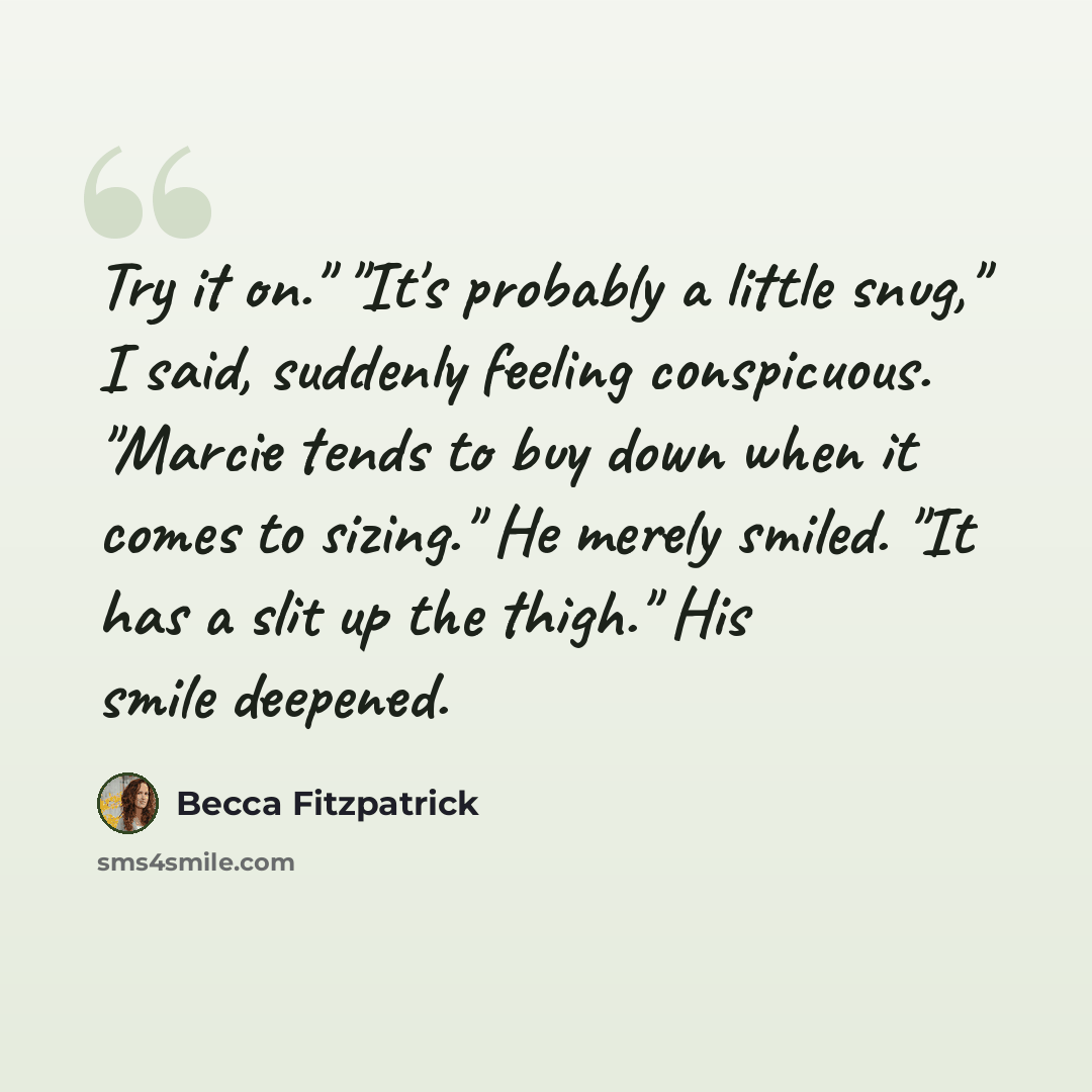 “Try it on." "It's probably a little snug," I said, suddenly feeling conspicuous. "Marcie tends to buy down when it comes to sizing." He merely smiled. "It has a slit up the thigh." His smile deepened.” quote by Becca Fitzpatrick