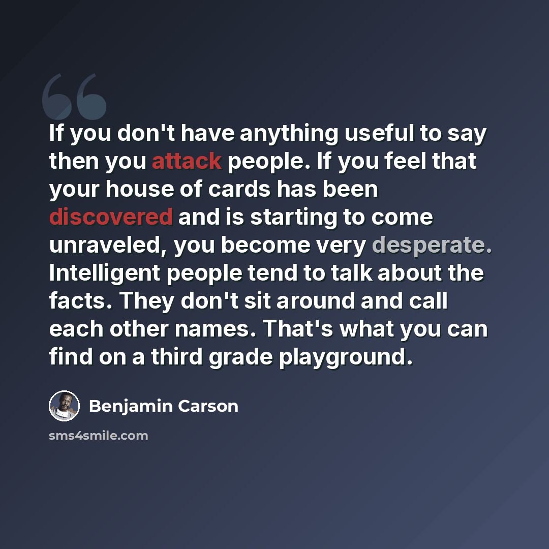 “If you don't have anything useful to say then you attack people. If you feel that your house of cards has been discovered and is starting to come unraveled, you become very desperate. Intelligent people tend to talk about the facts. They don't sit around and call each other names. That's what you…” quote by Benjamin Carson