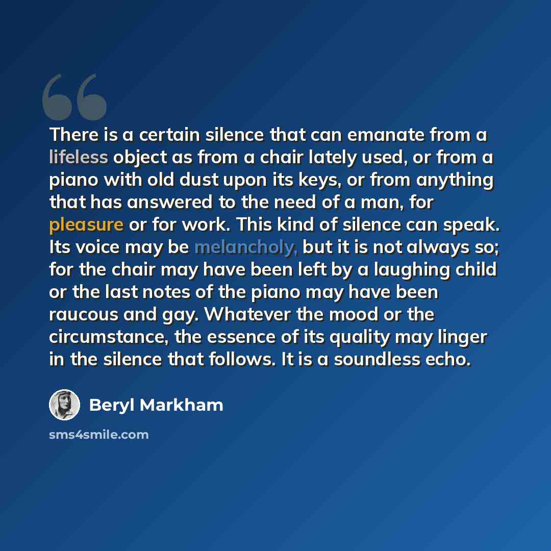 “There is a certain silence that can emanate from a lifeless object as from a chair lately used, or from a piano with old dust upon its keys, or from anything that has answered to the need of a man, for pleasure or for work. This kind of silence can speak. Its voice may be melancholy, but it is not…” quote by Beryl Markham