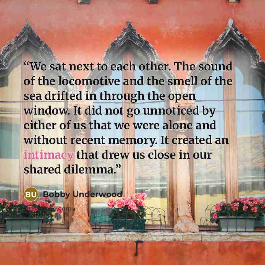 “We sat next to each other. The sound of the locomotive and the smell of the sea drifted in through the open window. It did not go unnoticed by either of us that we were alone and without recent memory. It created an intimacy that drew us close in our shared dilemma.” quote by Bobby Underwood