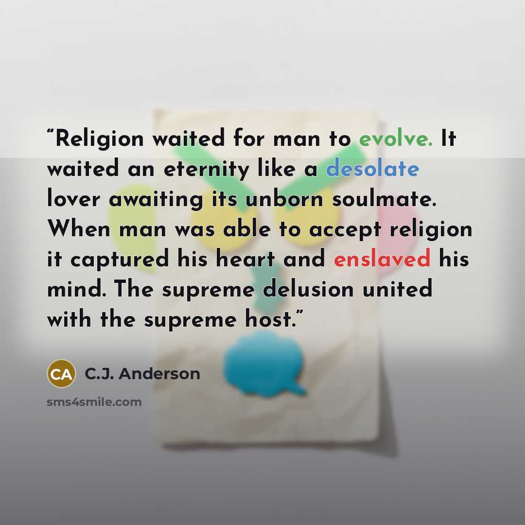 “Religion waited for man to evolve. It waited an eternity like a desolate lover awaiting its unborn soulmate. When man was able to accept religion it captured his heart and enslaved his mind. The supreme delusion united with the supreme host.” quote by C.J. Anderson