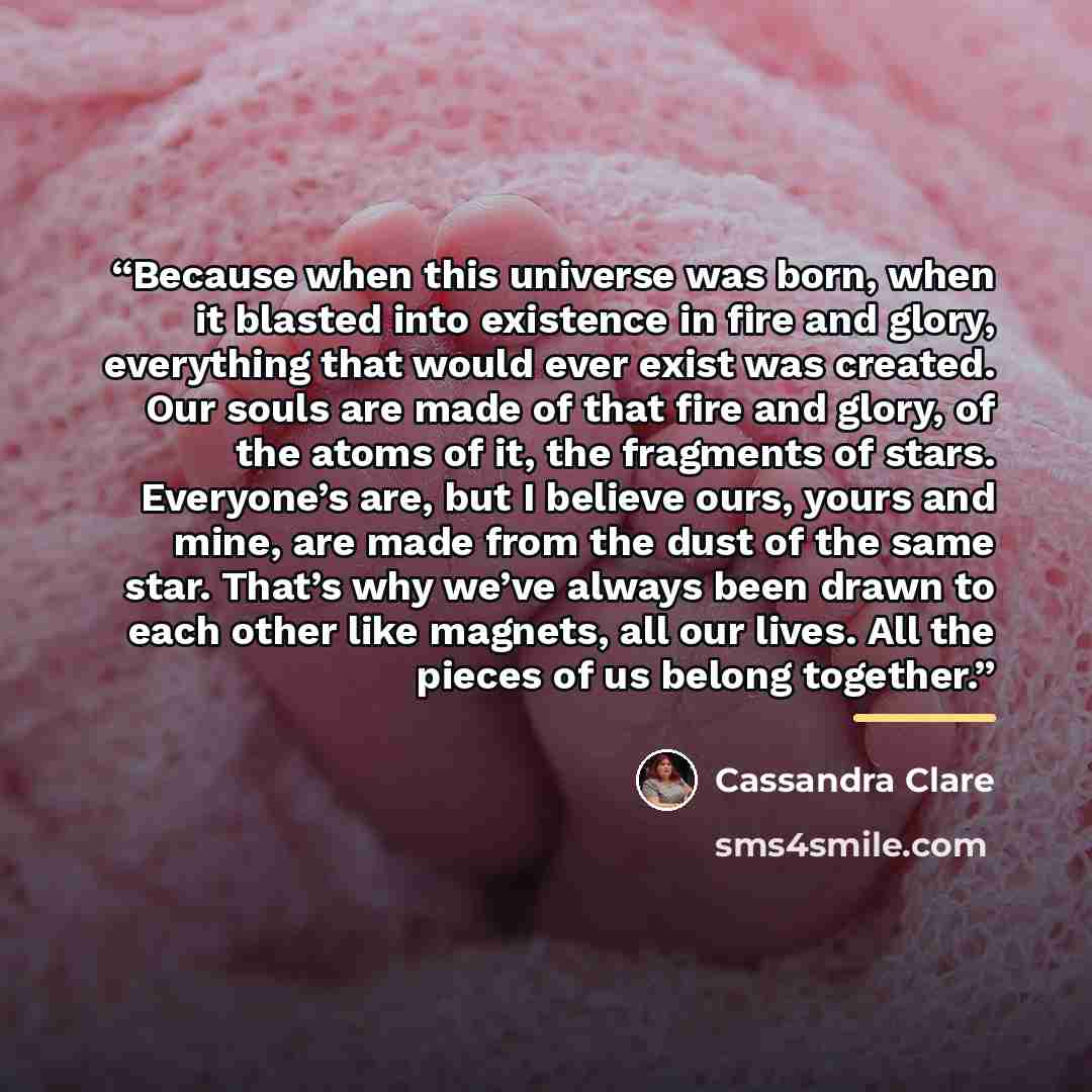 “Because when this universe was born, when it blasted into existence in fire and glory, everything that would ever exist was created. Our souls are made of that fire and glory, of the atoms of it, the fragments of stars. Everyone’s are, but I believe ours, yours and mine, are made from the dust of…” quote by Cassandra Clare