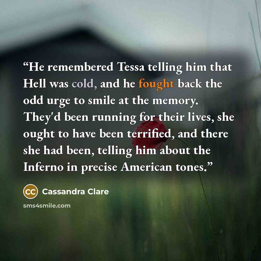 “He remembered Tessa telling him that Hell was cold, and he fought back the odd urge to smile at the memory. They'd been running for their lives, she ought to have been terrified, and there she had been, telling him about the Inferno in precise American tones.” quote by Cassandra Clare