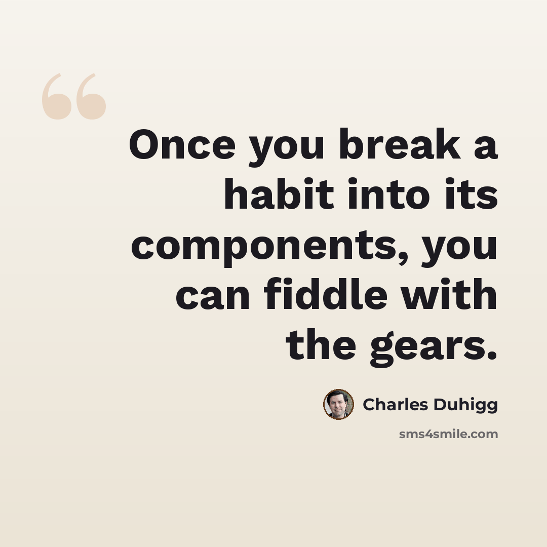 “Once you break a habit into its components, you can fiddle with the gears.” quote by Charles Duhigg