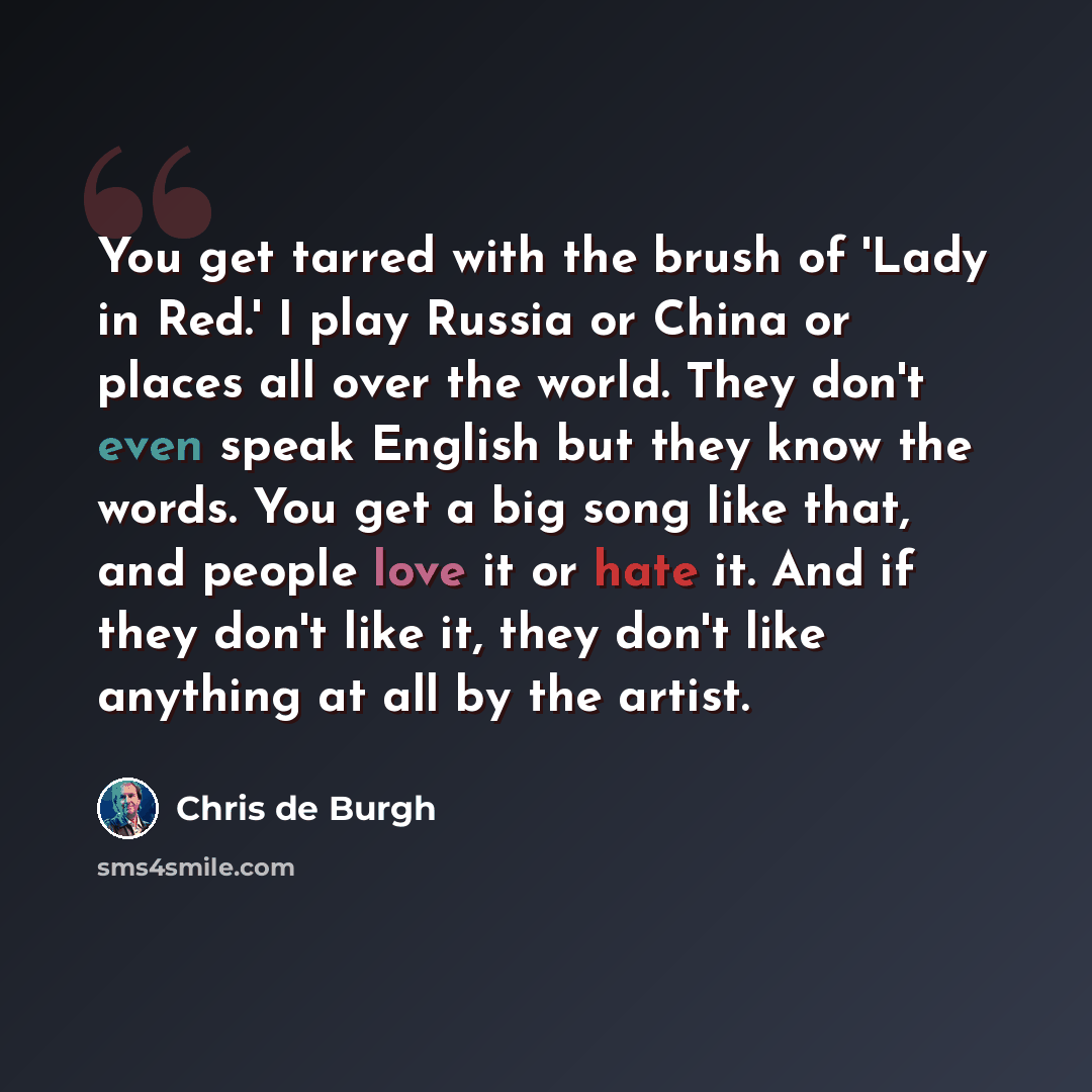 “You get tarred with the brush of 'Lady in Red.' I play Russia or China or places all over the world. They don't even speak English but they know the words. You get a big song like that, and people love it or hate it. And if they don't like it, they don't like anything at all by the artist.” quote by Chris de Burgh
