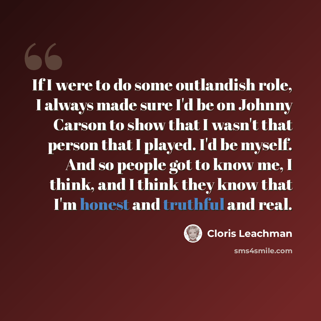 “If I were to do some outlandish role, I always made sure I'd be on Johnny Carson to show that I wasn't that person that I played. I'd be myself. And so people got to know me, I think, and I think they know that I'm honest and truthful and real.” quote by Cloris Leachman