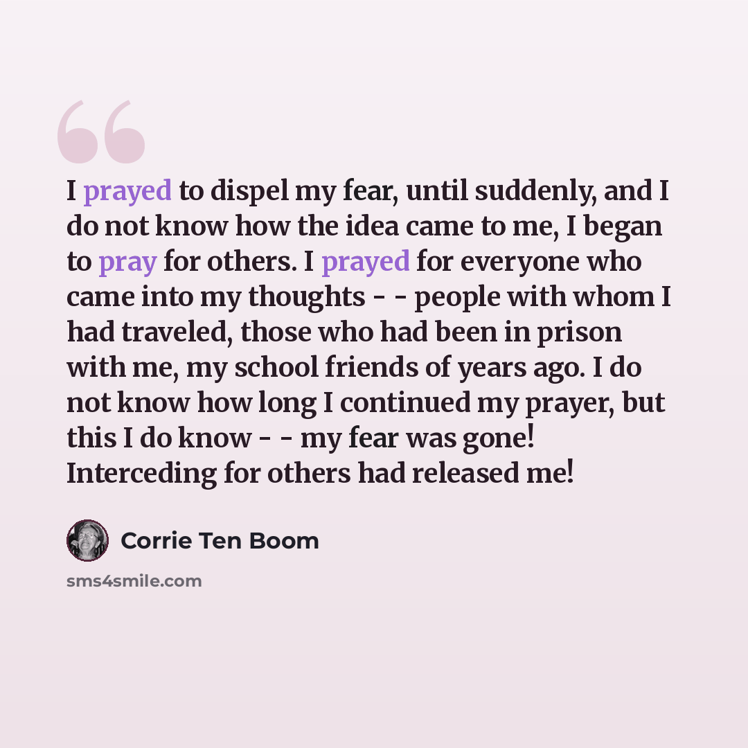“I prayed to dispel my fear, until suddenly, and I do not know how the idea came to me, I began to pray for others. I prayed for everyone who came into my thoughts - - people with whom I had traveled, those who had been in prison with me, my school friends of years ago. I do not know how long I…” quote by Corrie Ten Boom