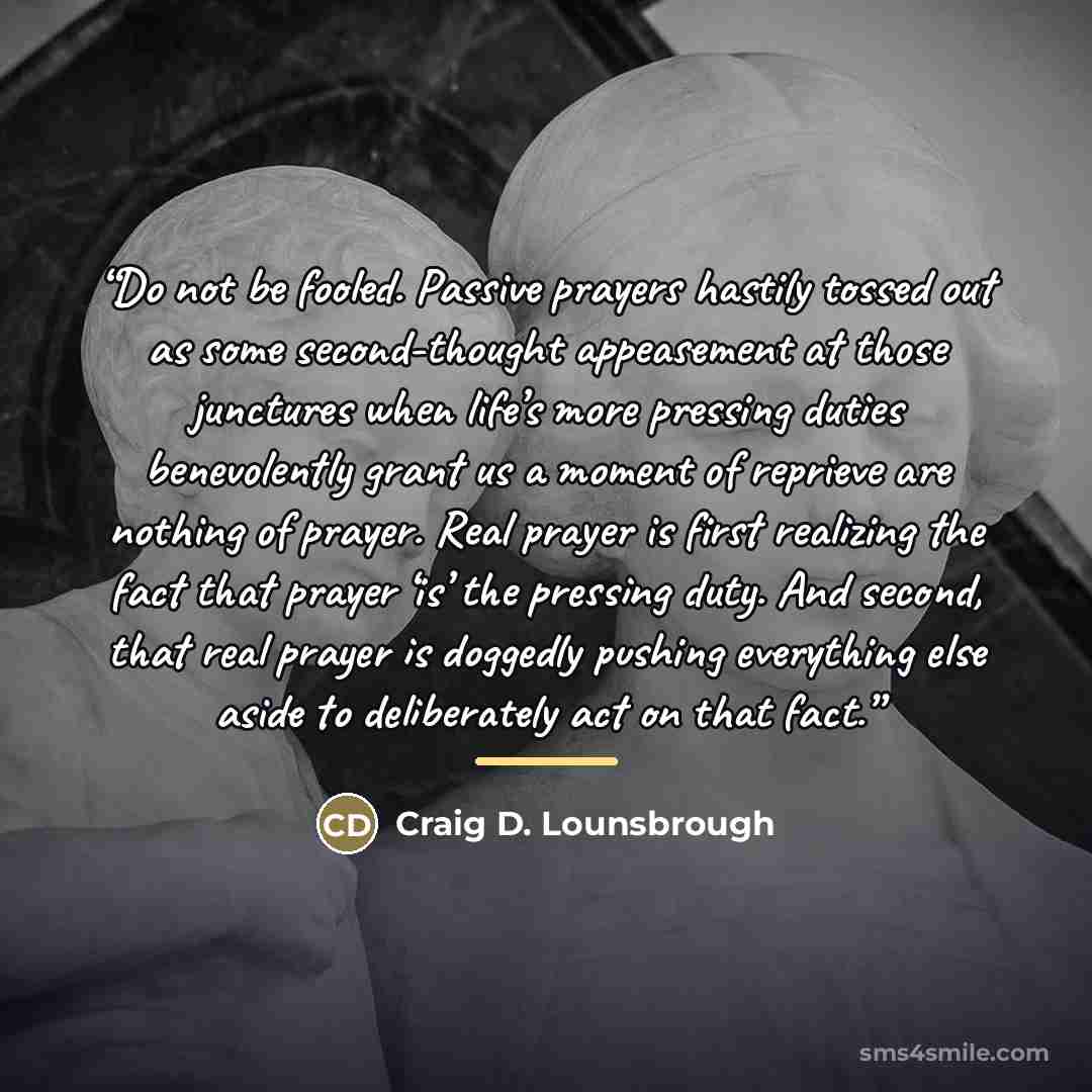 “Do not be fooled. Passive prayers hastily tossed out as some second-thought appeasement at those junctures when life’s more pressing duties benevolently grant us a moment of reprieve are nothing of prayer. Real prayer is first realizing the fact that prayer ‘is’ the pressing duty. And second, that…” quote by Craig D. Lounsbrough