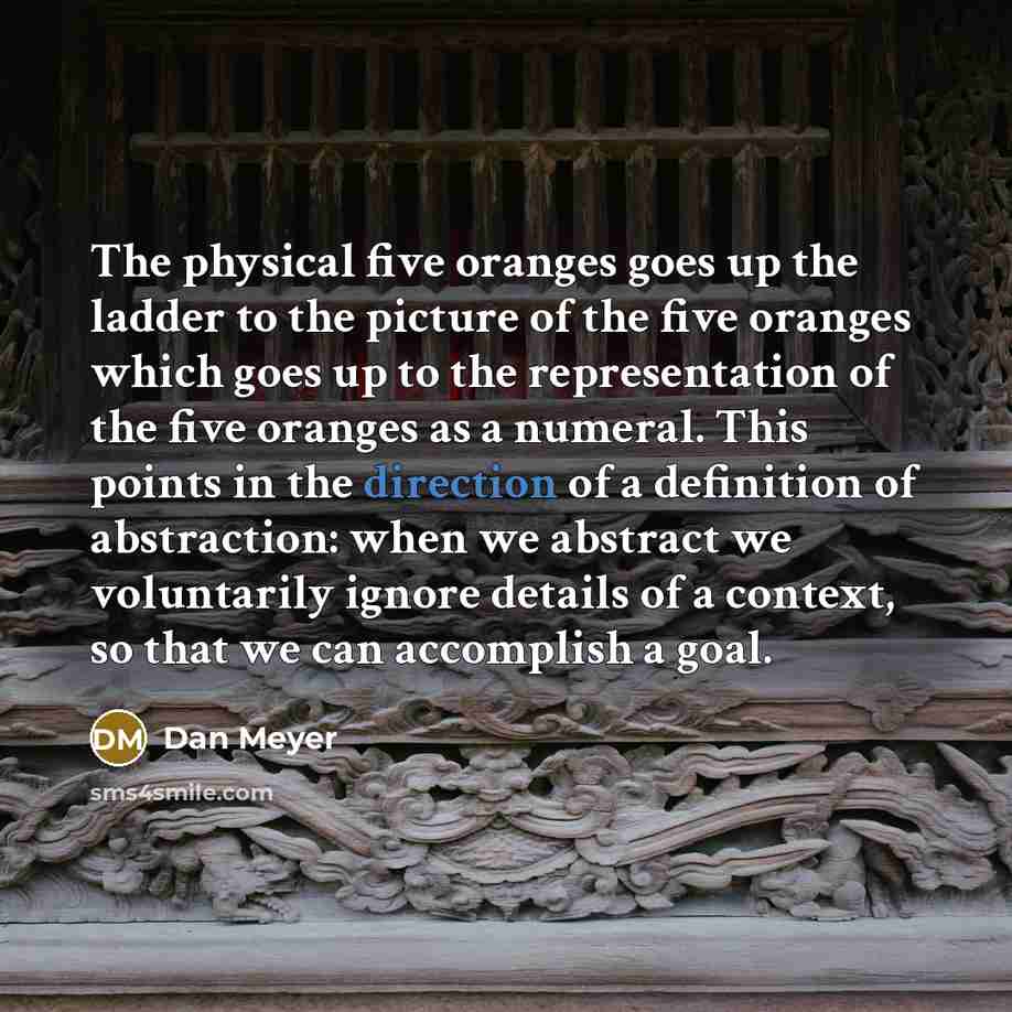 “The physical five oranges goes up the ladder to the picture of the five oranges which goes up to the representation of the five oranges as a numeral. This points in the direction of a definition of abstraction: when we abstract we voluntarily ignore details of a context, so that we can accomplish…” quote by Dan Meyer