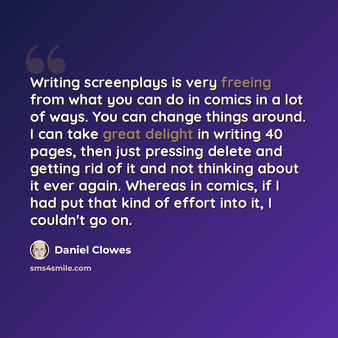 “Writing screenplays is very freeing from what you can do in comics in a lot of ways. You can change things around. I can take great delight in writing 40 pages, then just pressing delete and getting rid of it and not thinking about it ever again. Whereas in comics, if I had put that kind of effort…” quote by Daniel Clowes