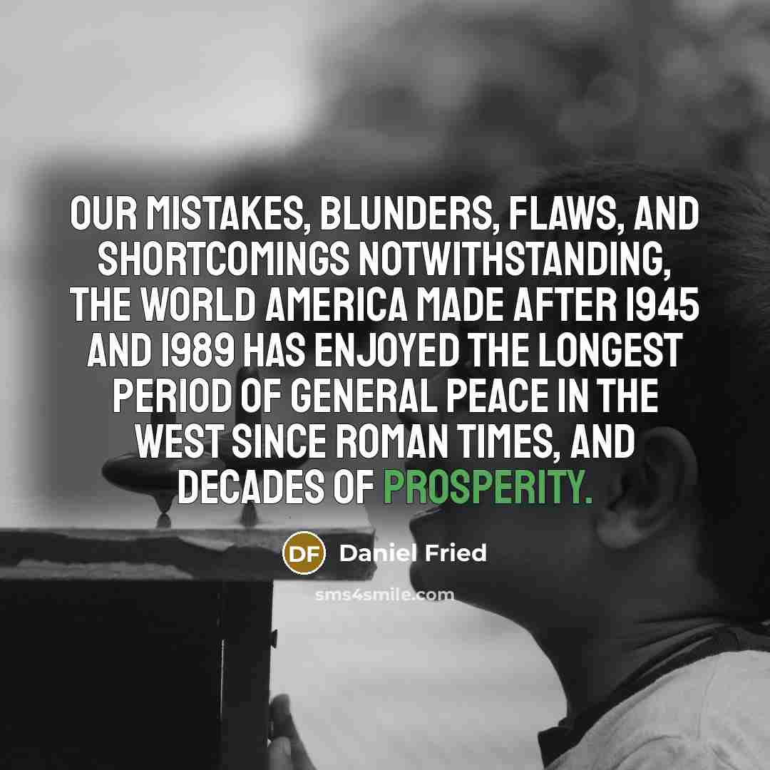 “Our mistakes, blunders, flaws, and shortcomings notwithstanding, the world America made after 1945 and 1989 has enjoyed the longest period of general peace in the west since Roman times, and decades of prosperity.” quote by Daniel Fried