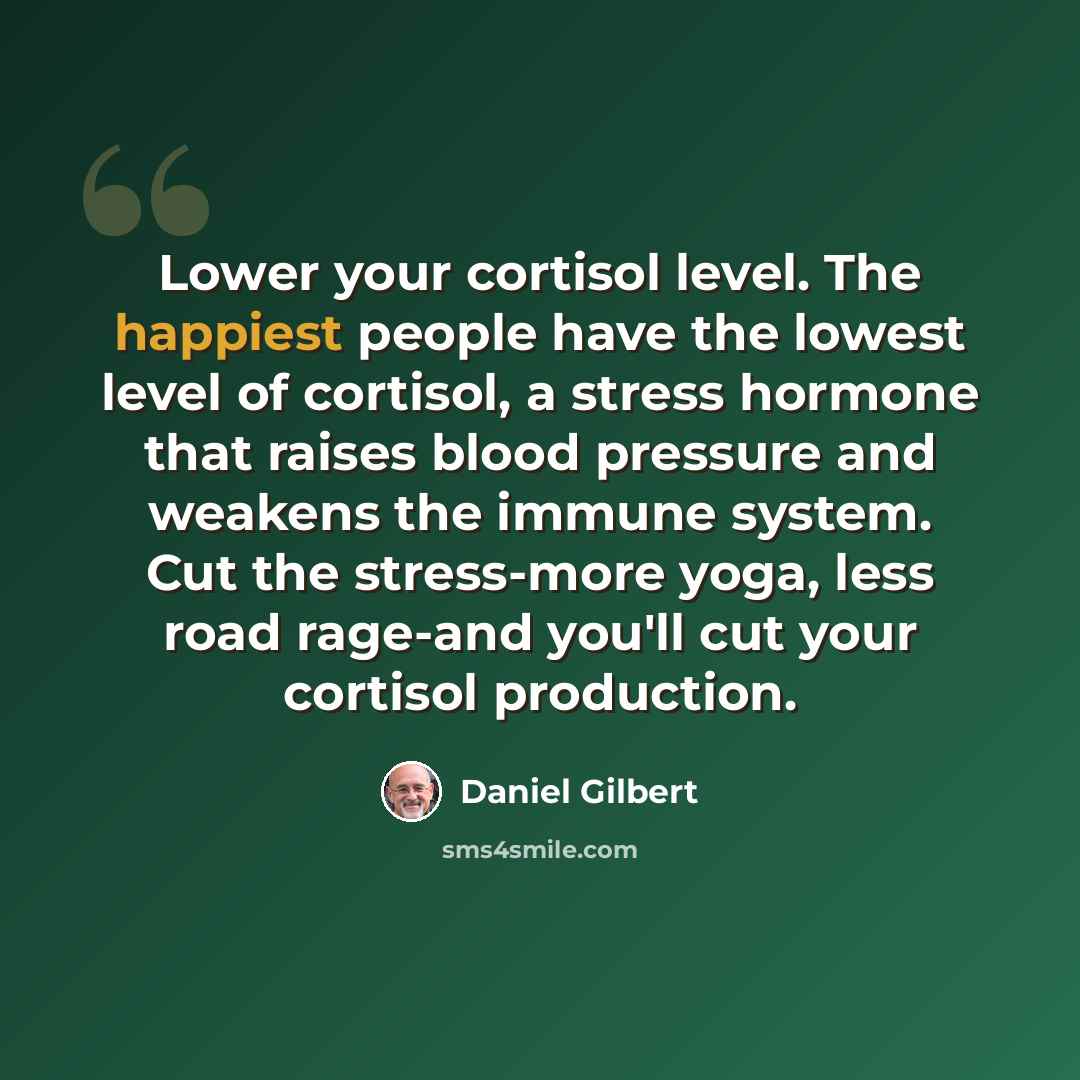 “Lower your cortisol level. The happiest people have the lowest level of cortisol, a stress hormone that raises blood pressure and weakens the immune system. Cut the stress-more yoga, less road rage-and you'll cut your cortisol production.” quote by Daniel Gilbert
