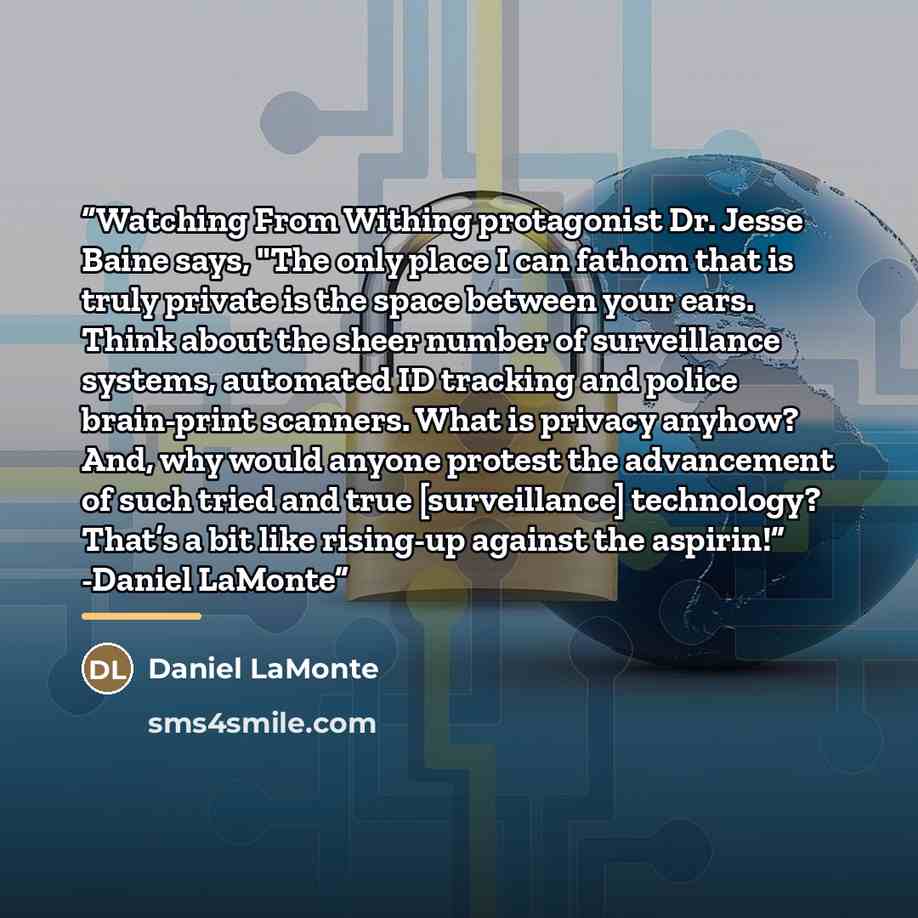 “Watching From Withing protagonist Dr. Jesse Baine says, "The only place I can fathom that is truly private is the space between your ears. Think about the sheer number of surveillance systems, automated ID tracking and police brain-print scanners. What is privacy anyhow? And, why would anyone…” quote by Daniel LaMonte