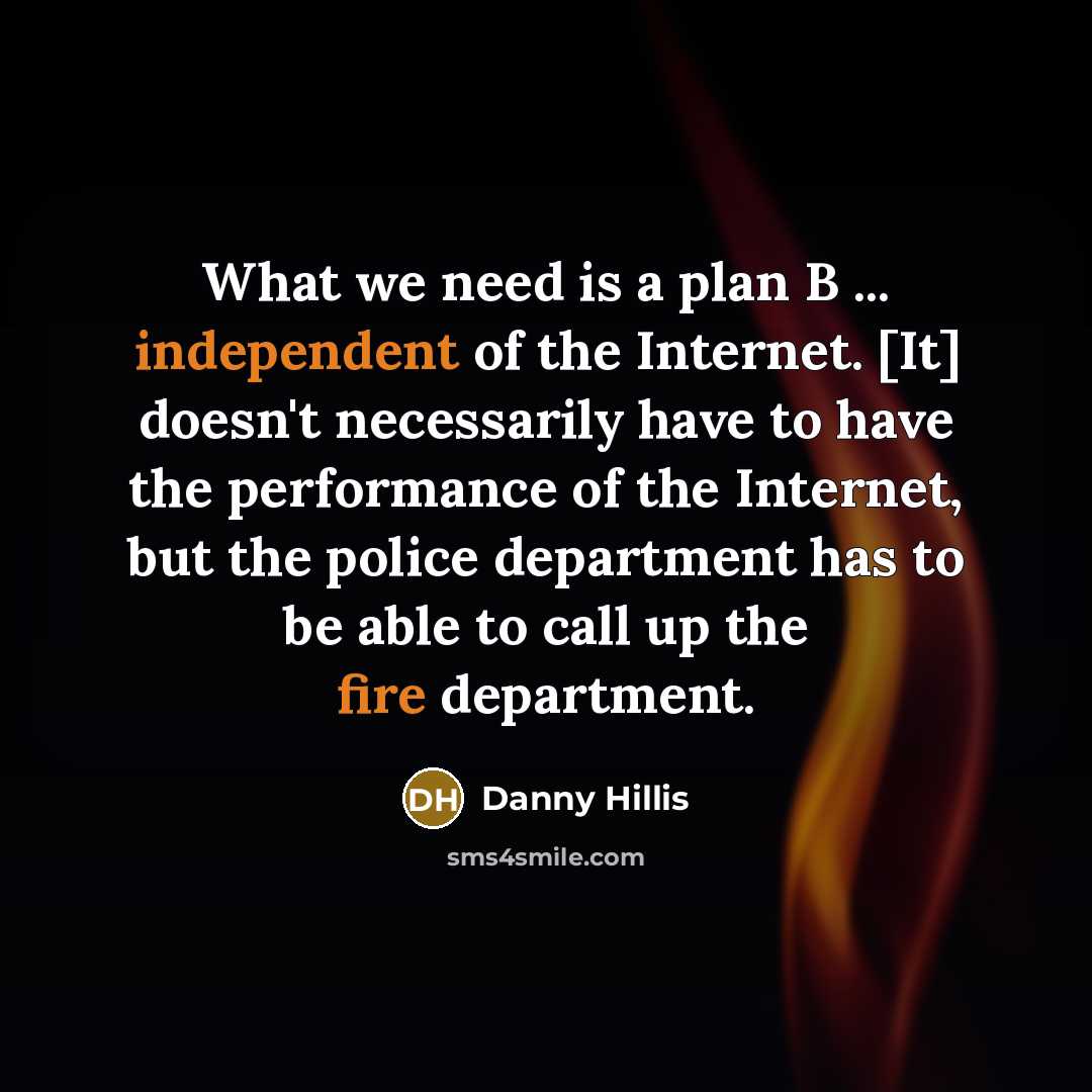“What we need is a plan B ... independent of the Internet. [It] doesn't necessarily have to have the performance of the Internet, but the police department has to be able to call up the fire department.” quote by Danny Hillis