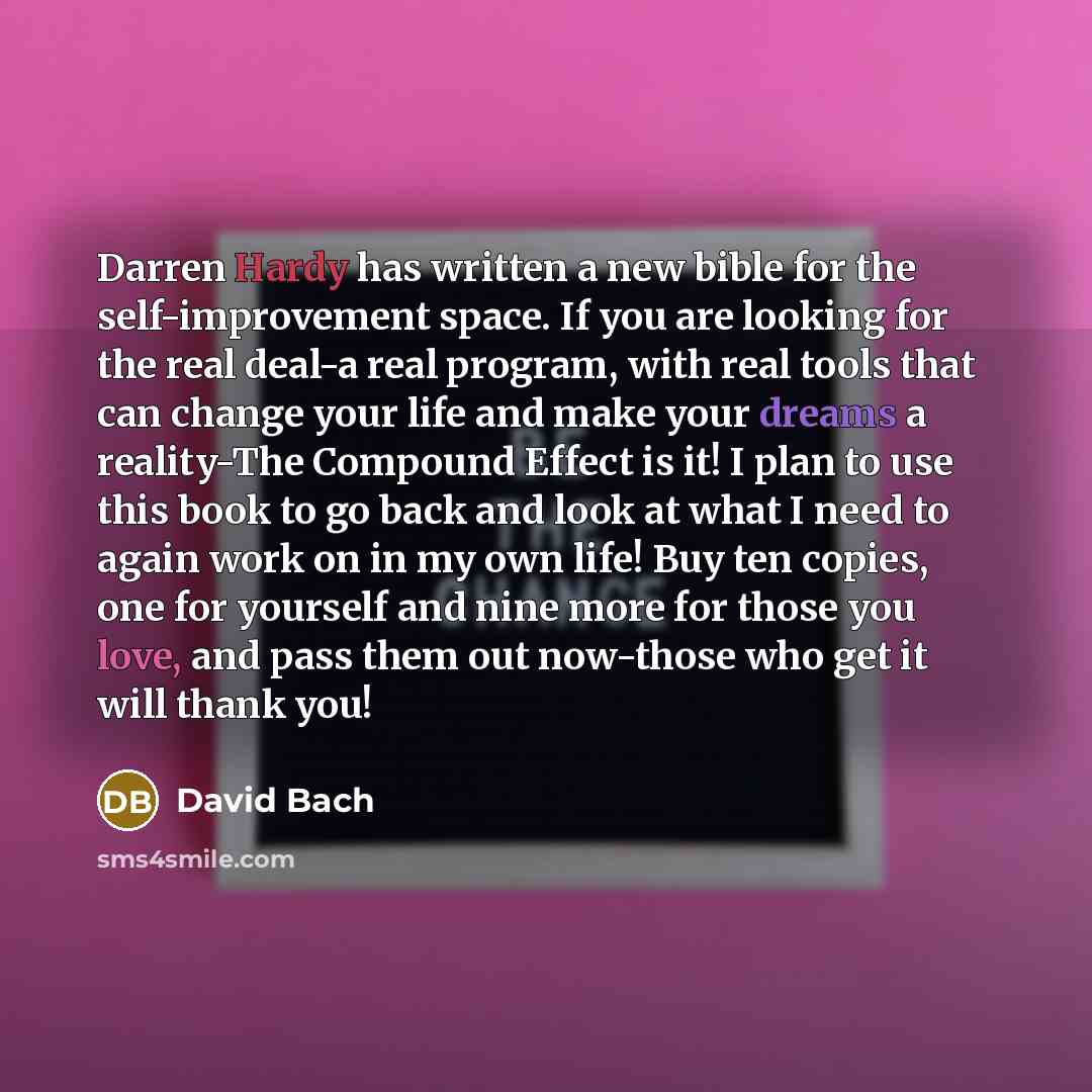 “Darren Hardy has written a new bible for the self-improvement space. If you are looking for the real deal-a real program, with real tools that can change your life and make your dreams a reality-The Compound Effect is it! I plan to use this book to go back and look at what I need to again work on…” quote by David Bach