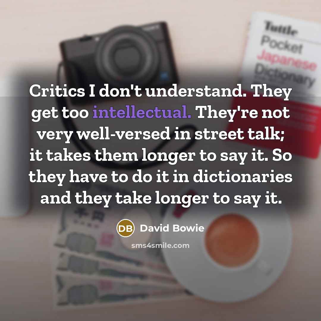 “Critics I don't understand. They get too intellectual. They're not very well-versed in street talk; it takes them longer to say it. So they have to do it in dictionaries and they take longer to say it.” quote by David Bowie