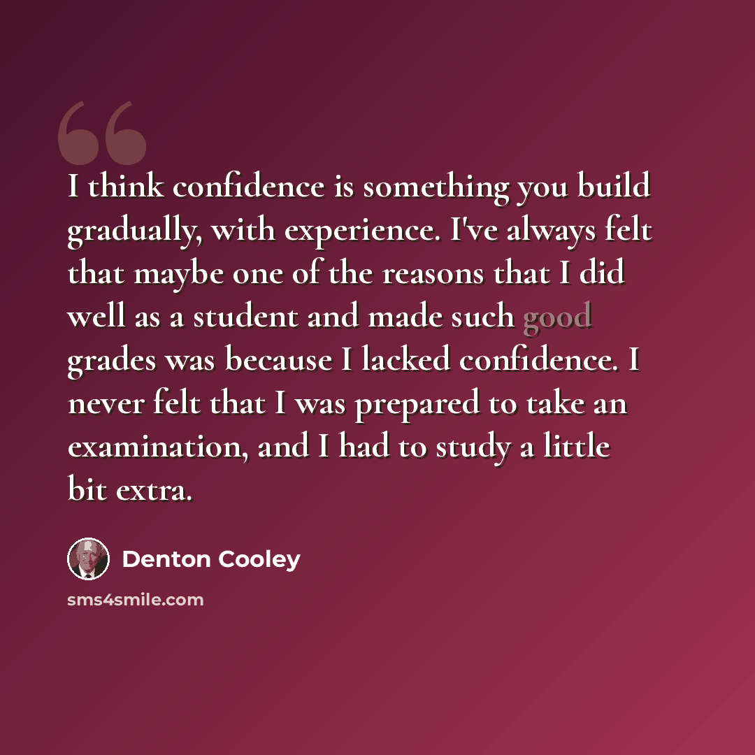 “I think confidence is something you build gradually, with experience. I've always felt that maybe one of the reasons that I did well as a student and made such good grades was because I lacked confidence. I never felt that I was prepared to take an examination, and I had to study a little bit extra.” quote by Denton Cooley