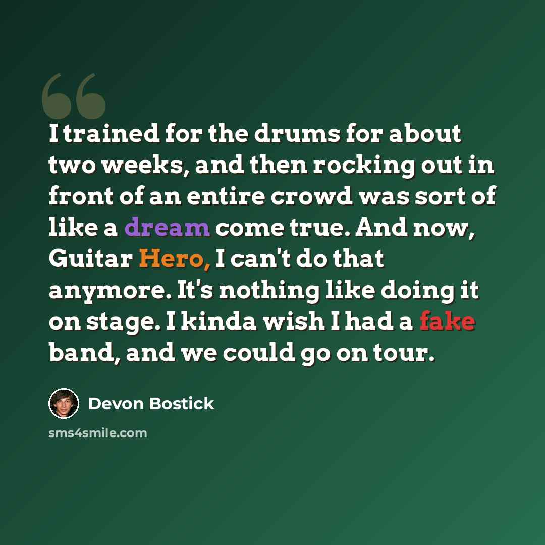 “I trained for the drums for about two weeks, and then rocking out in front of an entire crowd was sort of like a dream come true. And now, Guitar Hero, I can't do that anymore. It's nothing like doing it on stage. I kinda wish I had a fake band, and we could go on tour.” quote by Devon Bostick