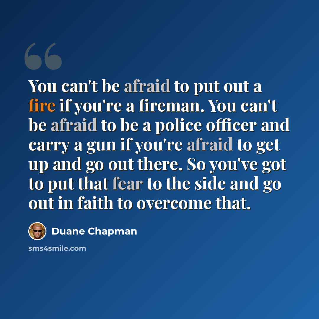 “You can't be afraid to put out a fire if you're a fireman. You can't be afraid to be a police officer and carry a gun if you're afraid to get up and go out there. So you've got to put that fear to the side and go out in faith to overcome that.” quote by Duane Chapman