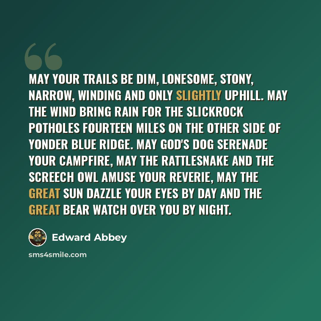 “May your trails be dim, lonesome, stony, narrow, winding and only slightly uphill. May the wind bring rain for the slickrock potholes fourteen miles on the other side of yonder blue ridge. May God's dog serenade your campfire, may the rattlesnake and the screech owl amuse your reverie, may the…” quote by Edward Abbey