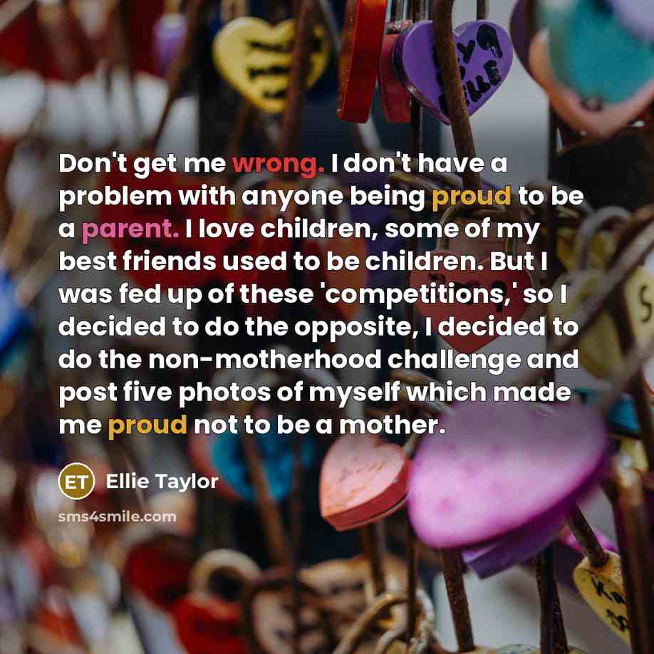 “Don't get me wrong. I don't have a problem with anyone being proud to be a parent. I love children, some of my best friends used to be children. But I was fed up of these 'competitions,' so I decided to do the opposite, I decided to do the non-motherhood challenge and post five photos of myself…” quote by Ellie Taylor