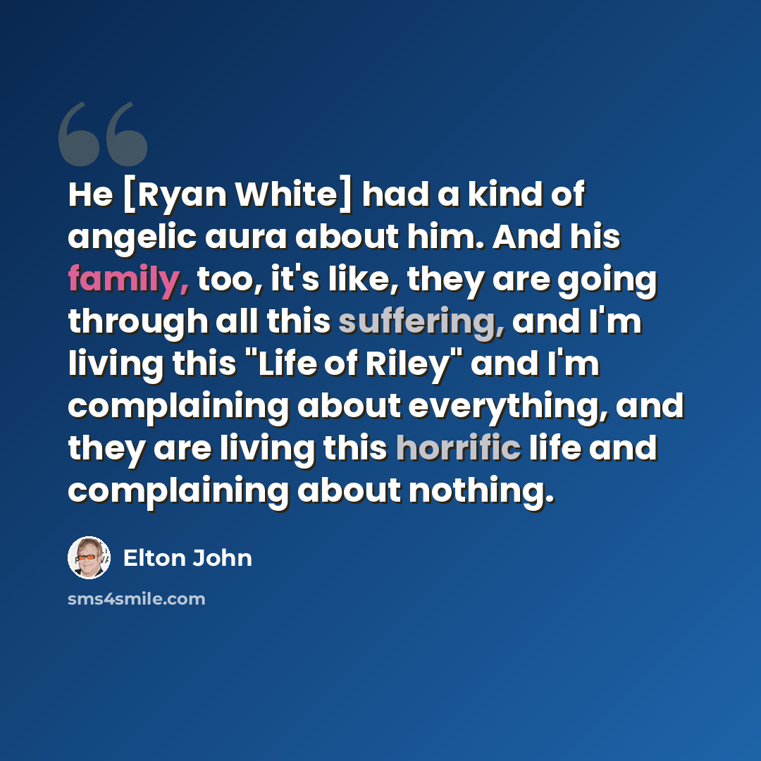 “He [Ryan White] had a kind of angelic aura about him. And his family, too, it's like, they are going through all this suffering, and I'm living this "Life of Riley" and I'm complaining about everything, and they are living this horrific life and complaining about nothing.” quote by Elton John