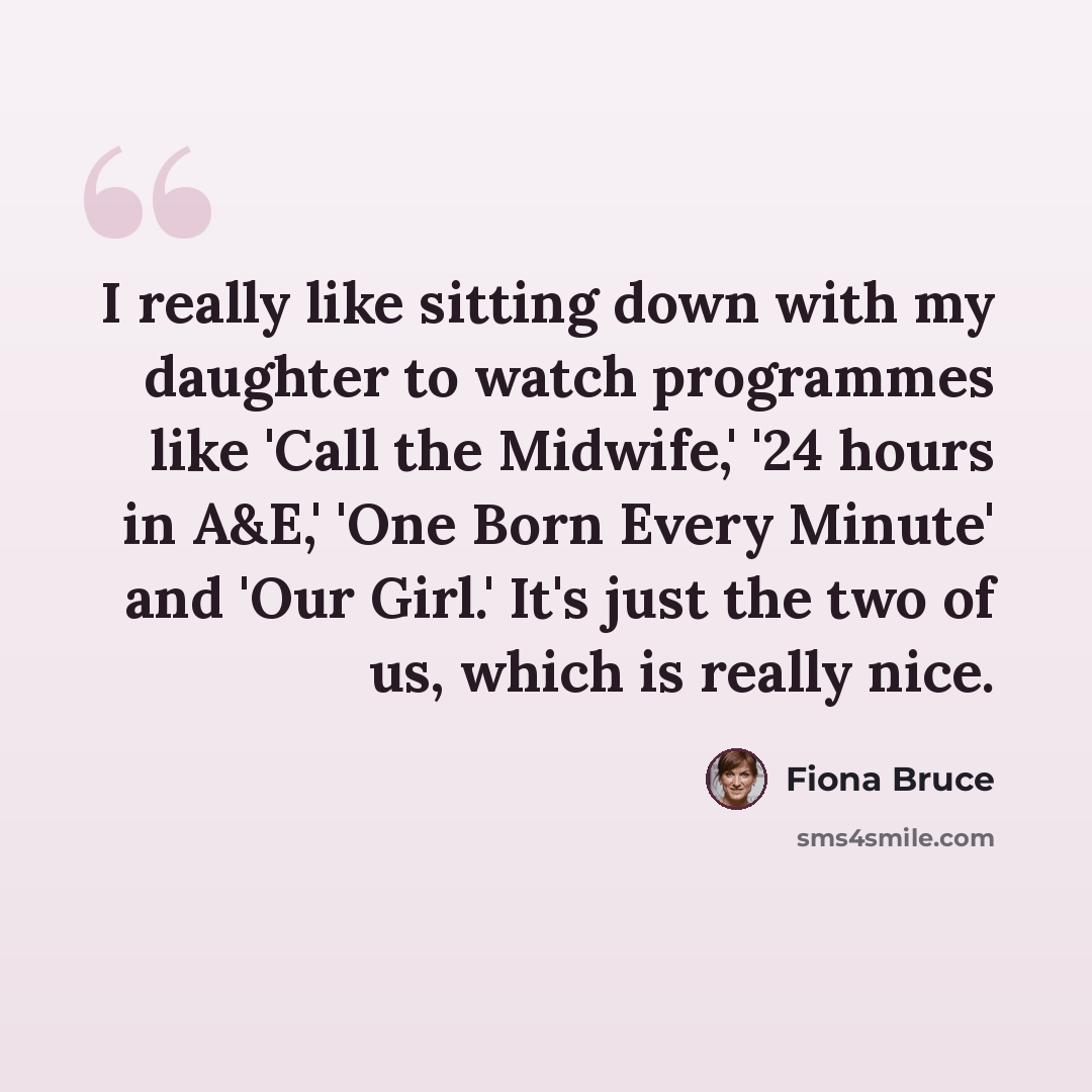 “I really like sitting down with my daughter to watch programmes like 'Call the Midwife,' '24 hours in A&E,' 'One Born Every Minute' and 'Our Girl.' It's just the two of us, which is really nice.” quote by Fiona Bruce