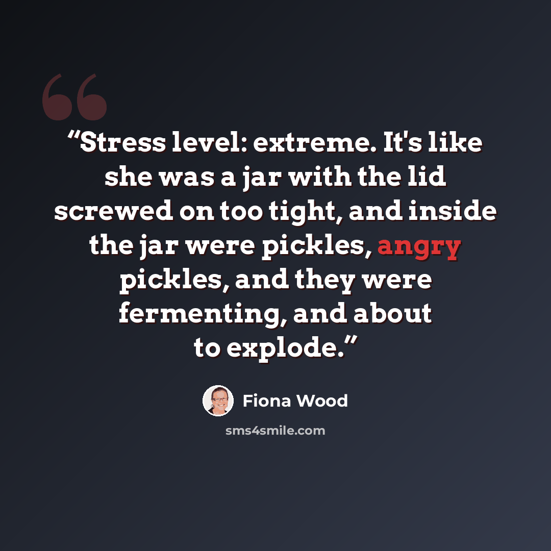 “Stress level: extreme. It's like she was a jar with the lid screwed on too tight, and inside the jar were pickles, angry pickles, and they were fermenting, and about to explode.” quote by Fiona Wood