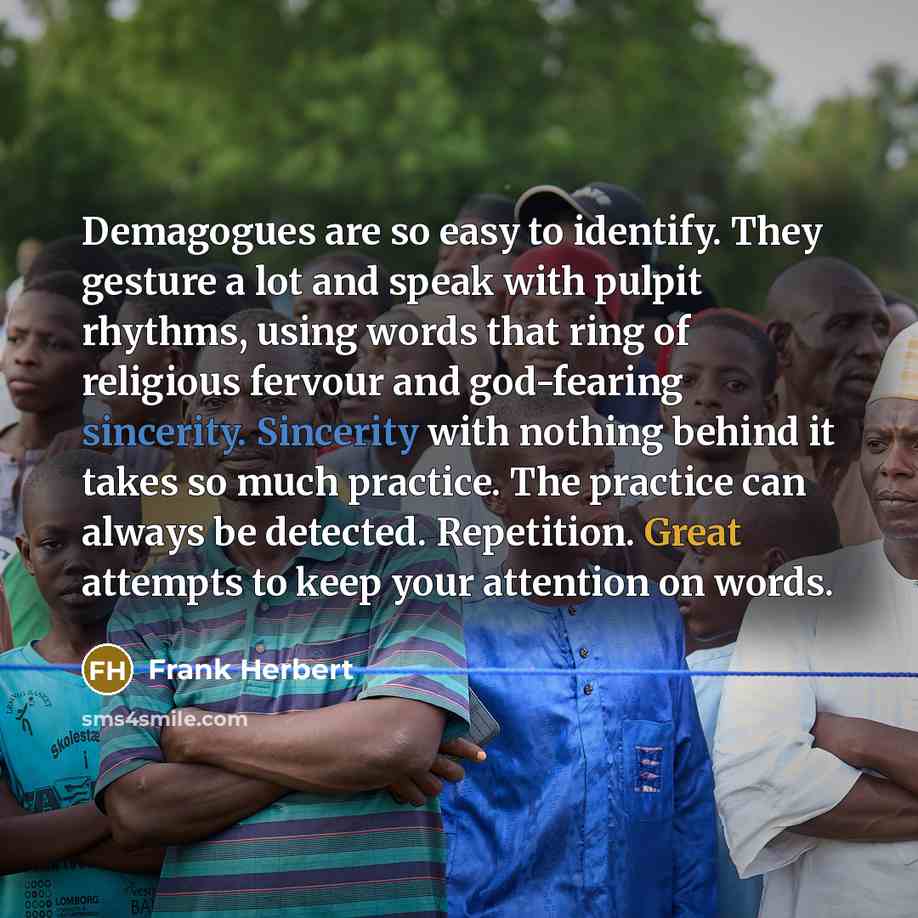 “Demagogues are so easy to identify. They gesture a lot and speak with pulpit rhythms, using words that ring of religious fervour and god-fearing sincerity. Sincerity with nothing behind it takes so much practice. The practice can always be detected. Repetition. Great attempts to keep your…” quote by Frank Herbert
