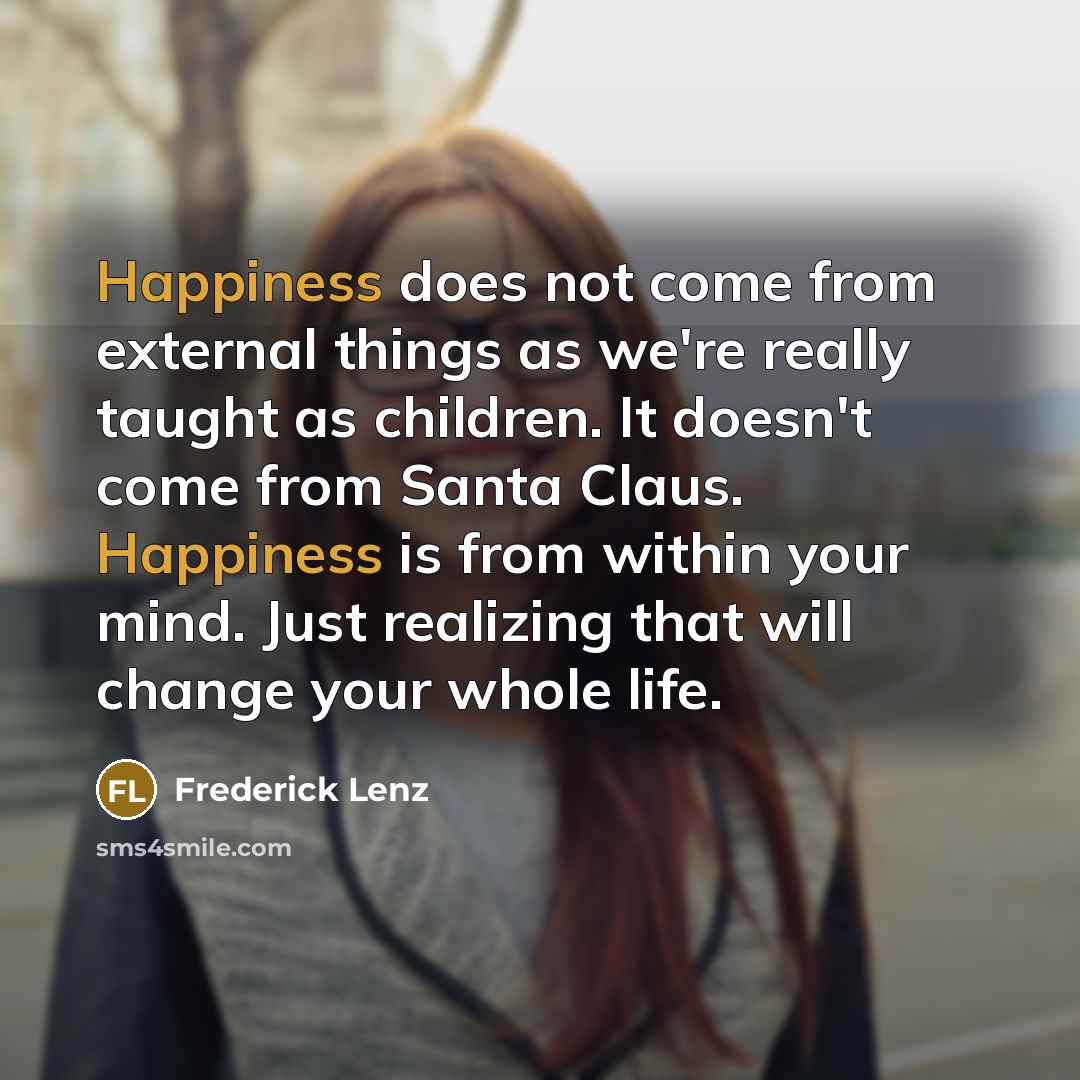 “Happiness does not come from external things as we're really taught as children. It doesn't come from Santa Claus. Happiness is from within your mind. Just realizing that will change your whole life.” quote by Frederick Lenz