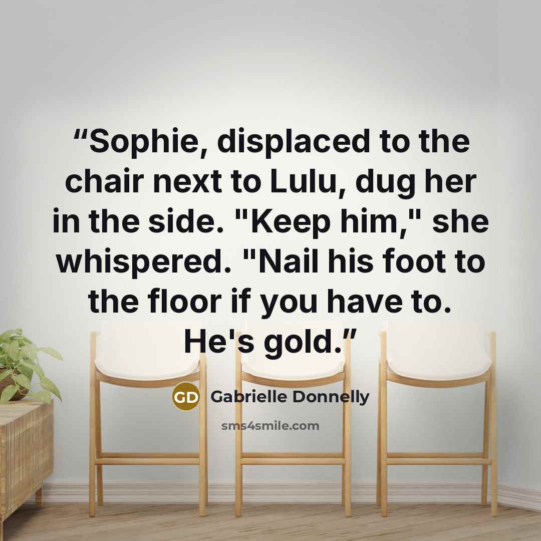 “Sophie, displaced to the chair next to Lulu, dug her in the side. "Keep him," she whispered. "Nail his foot to the floor if you have to. He's gold.” quote by Gabrielle Donnelly
