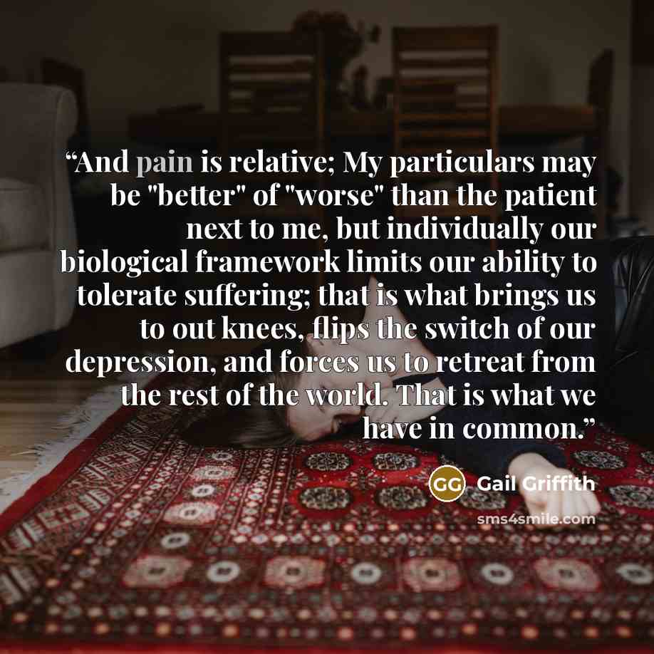 “And pain is relative; My particulars may be "better" of "worse" than the patient next to me, but individually our biological framework limits our ability to tolerate suffering; that is what brings us to out knees, flips the switch of our depression, and forces us to retreat from the rest of the…” quote by Gail Griffith