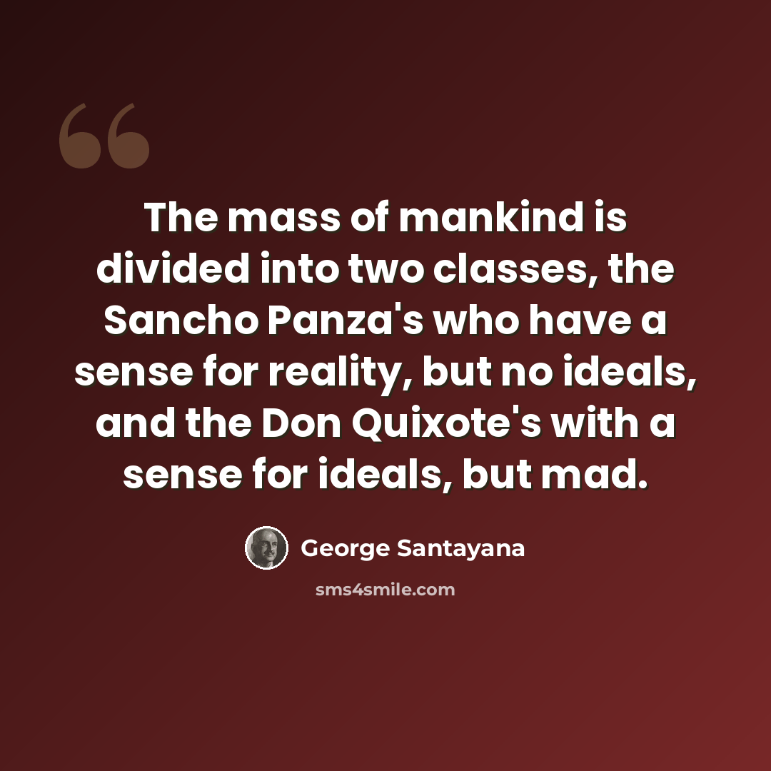 “The mass of mankind is divided into two classes, the Sancho Panza's who have a sense for reality, but no ideals, and the Don Quixote's with a sense for ideals, but mad.” quote by George Santayana