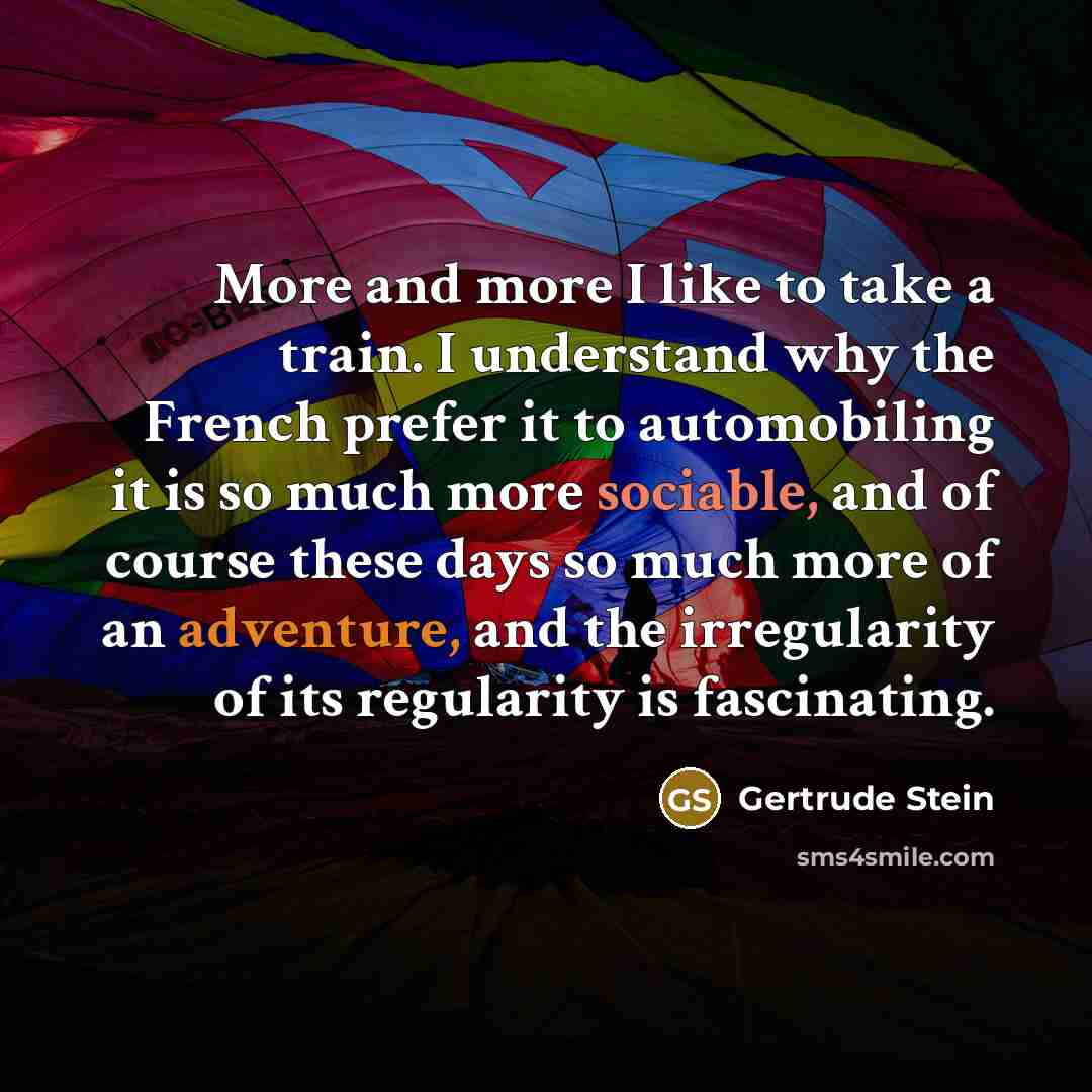 “More and more I like to take a train. I understand why the French prefer it to automobiling it is so much more sociable, and of course these days so much more of an adventure, and the irregularity of its regularity is fascinating.” quote by Gertrude Stein