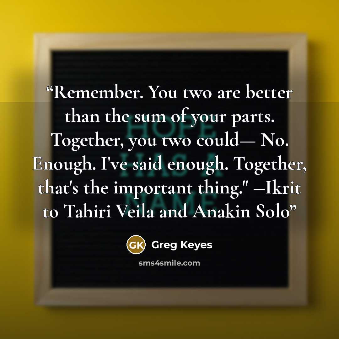 “Remember. You two are better than the sum of your parts. Together, you two could— No. Enough. I've said enough. Together, that's the important thing." ―Ikrit to Tahiri Veila and Anakin Solo” quote by Greg Keyes