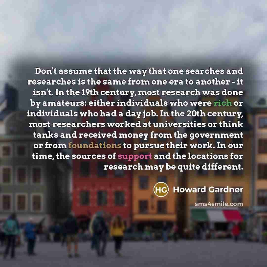 “Don't assume that the way that one searches and researches is the same from one era to another - it isn't. In the 19th century, most research was done by amateurs: either individuals who were rich or individuals who had a day job. In the 20th century, most researchers worked at universities or…” quote by Howard Gardner