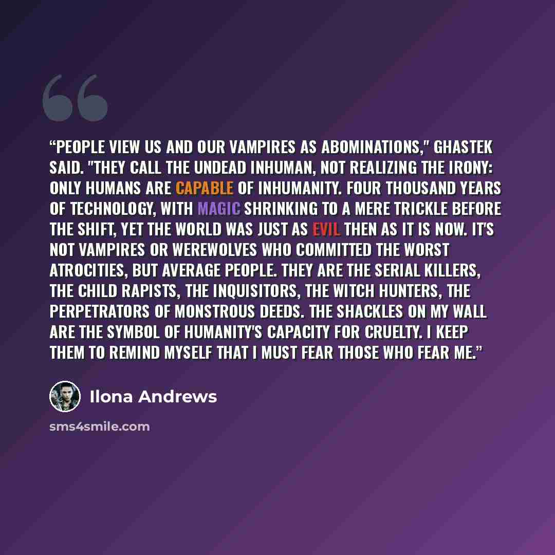 “People view us and our vampires as abominations," Ghastek said. "They call the undead inhuman, not realizing the irony: only humans are capable of inhumanity. Four thousand years of technology, with magic shrinking to a mere trickle before the Shift, yet the world was just as evil then as it is…” quote by Ilona Andrews