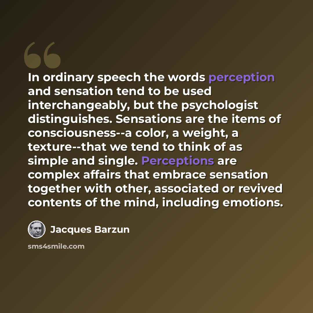 “In ordinary speech the words perception and sensation tend to be used interchangeably, but the psychologist distinguishes. Sensations are the items of consciousness--a color, a weight, a texture--that we tend to think of as simple and single. Perceptions are complex affairs that embrace sensation…” quote by Jacques Barzun