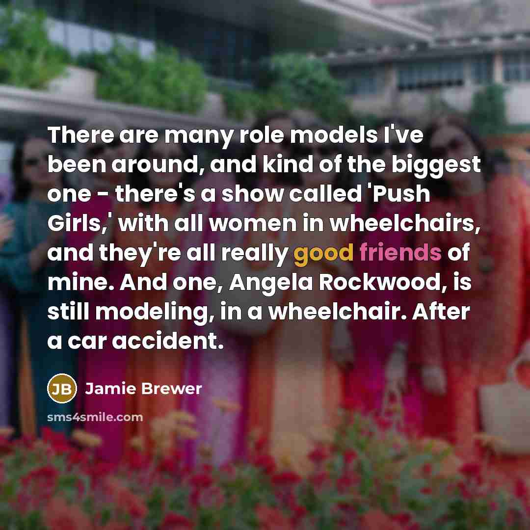 “There are many role models I've been around, and kind of the biggest one - there's a show called 'Push Girls,' with all women in wheelchairs, and they're all really good friends of mine. And one, Angela Rockwood, is still modeling, in a wheelchair. After a car accident.” quote by Jamie Brewer