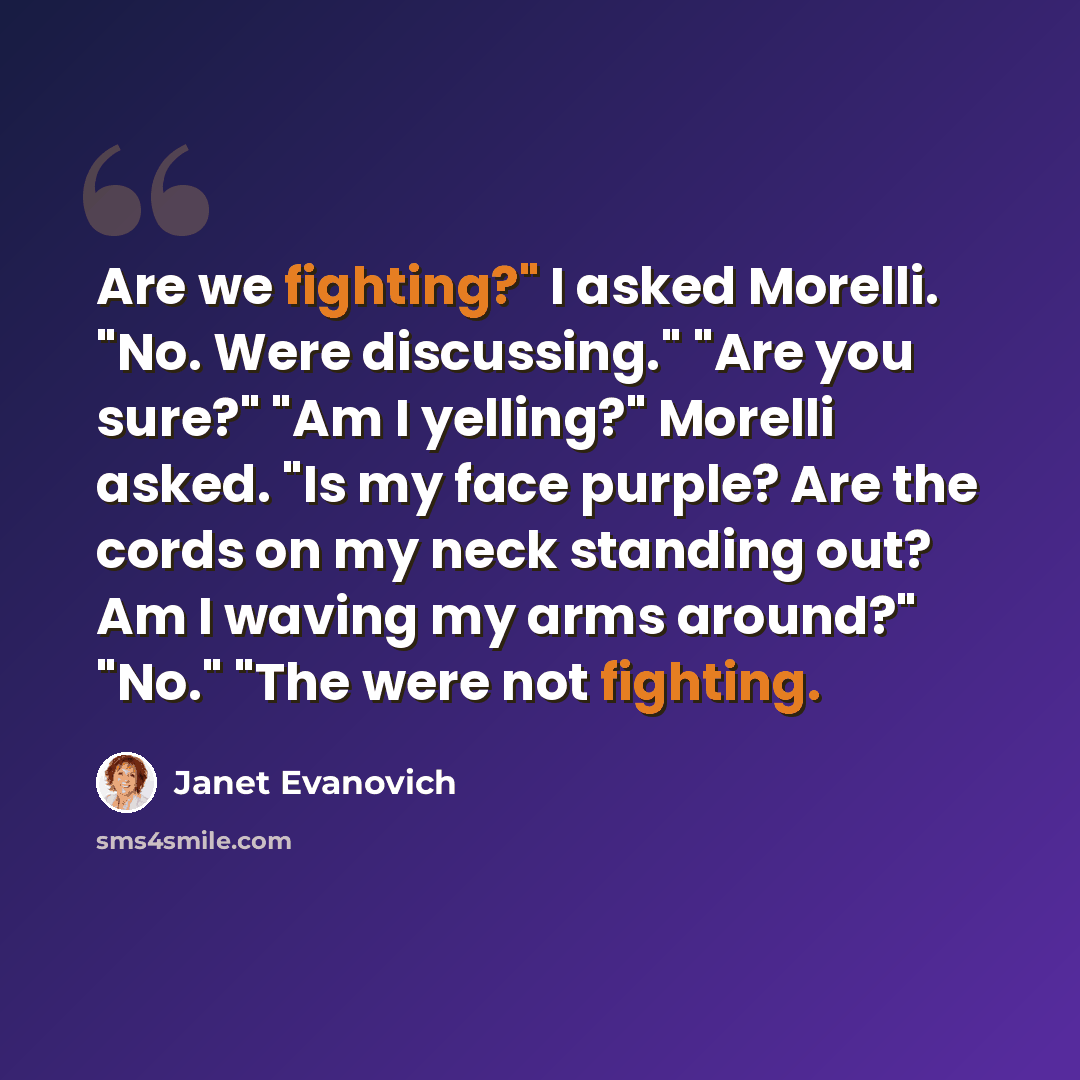 “Are we fighting?" I asked Morelli. "No. Were discussing." "Are you sure?" "Am I yelling?" Morelli asked. "Is my face purple? Are the cords on my neck standing out? Am I waving my arms around?" "No." "The were not fighting.” quote by Janet Evanovich