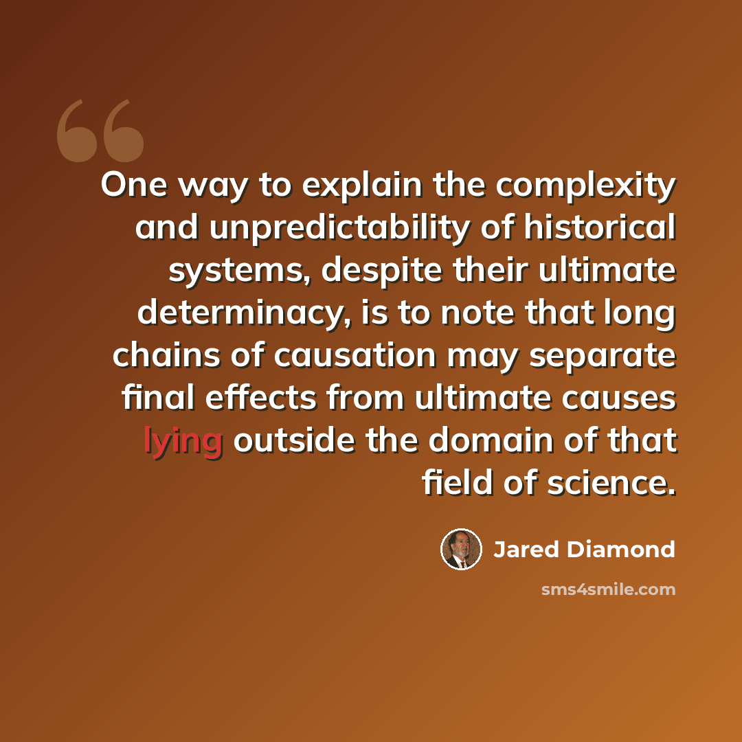 “One way to explain the complexity and unpredictability of historical systems, despite their ultimate determinacy, is to note that long chains of causation may separate final effects from ultimate causes lying outside the domain of that field of science.” quote by Jared Diamond
