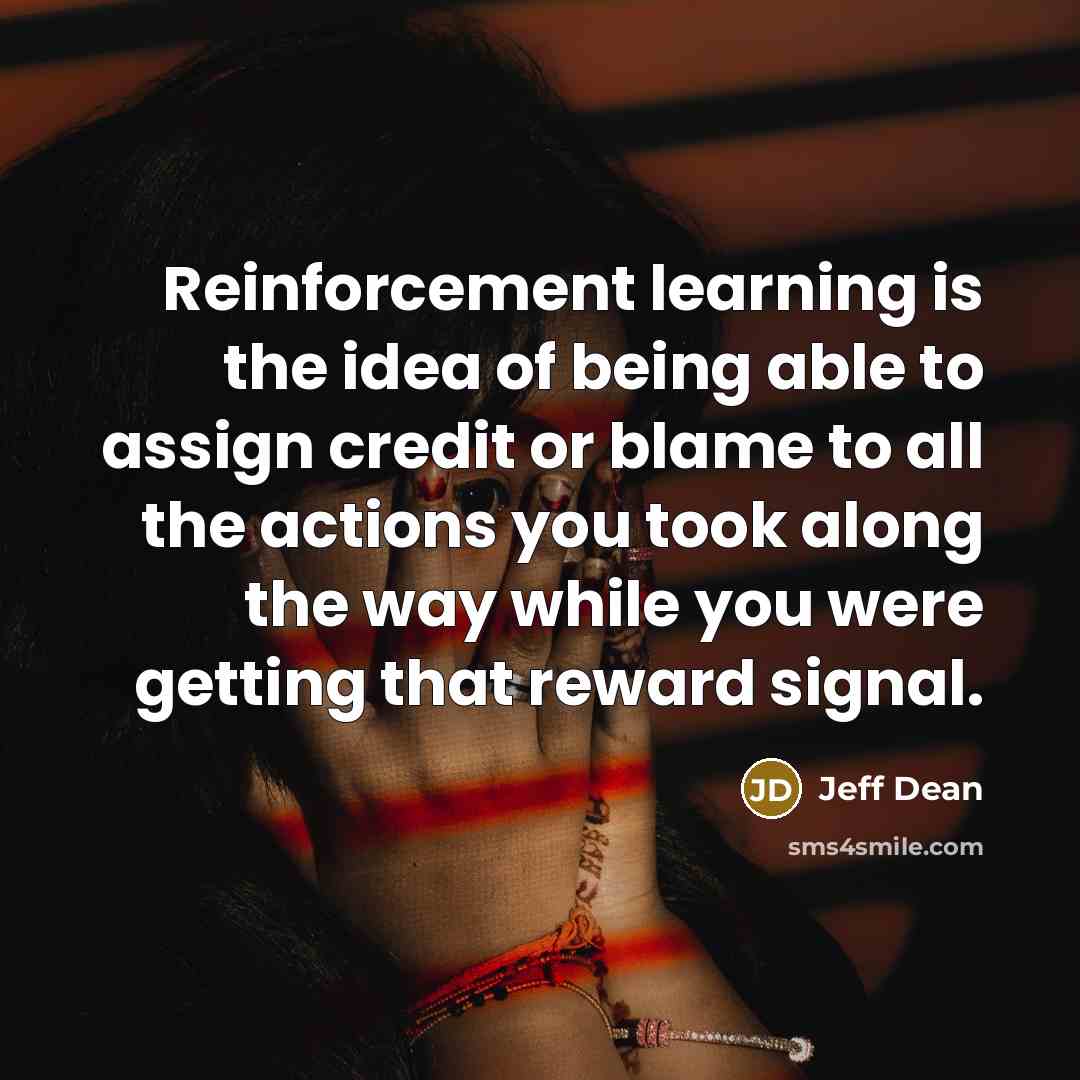 “Reinforcement learning is the idea of being able to assign credit or blame to all the actions you took along the way while you were getting that reward signal.” quote by Jeff Dean