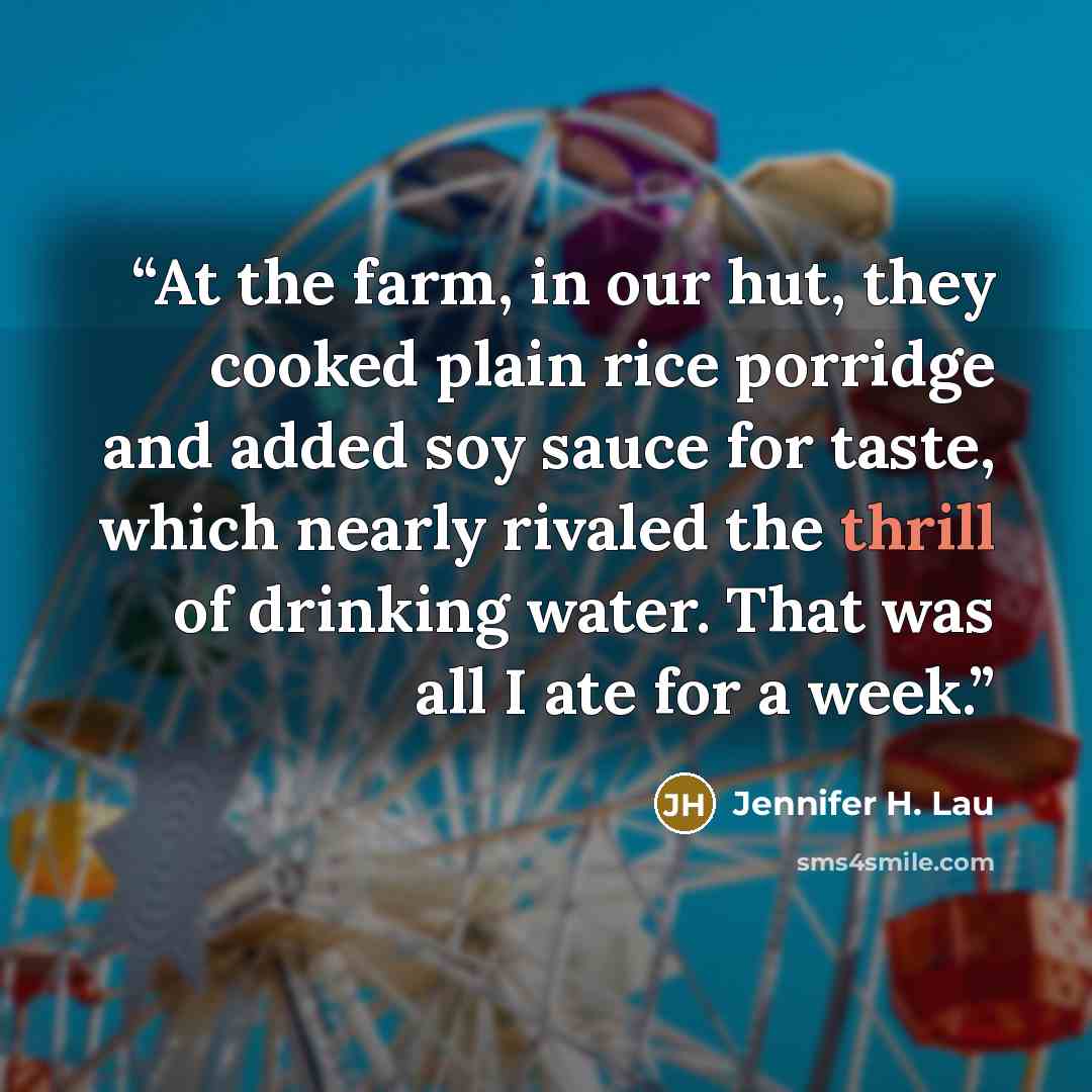 “At the farm, in our hut, they cooked plain rice porridge and added soy sauce for taste, which nearly rivaled the thrill of drinking water. That was all I ate for a week.” quote by Jennifer H. Lau
