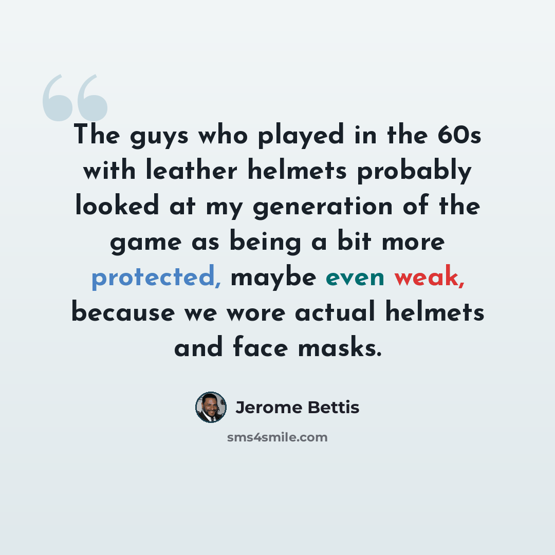 “The guys who played in the 60s with leather helmets probably looked at my generation of the game as being a bit more protected, maybe even weak, because we wore actual helmets and face masks.” quote by Jerome Bettis