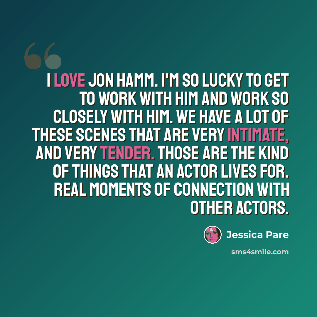 “I love Jon Hamm. I'm so lucky to get to work with him and work so closely with him. We have a lot of these scenes that are very intimate, and very tender. Those are the kind of things that an actor lives for. Real moments of connection with other actors.” quote by Jessica Pare
