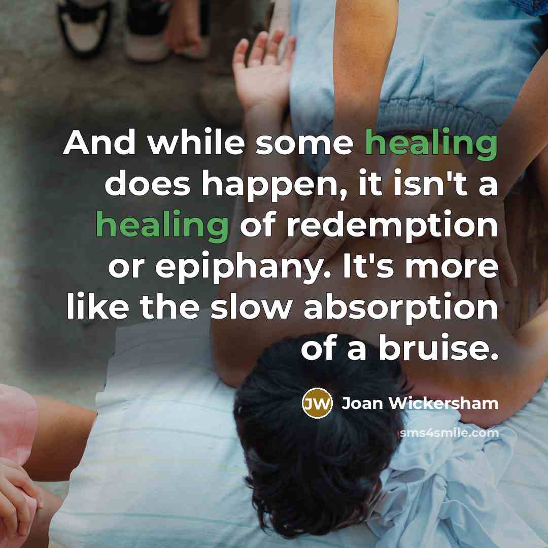 “And while some healing does happen, it isn't a healing of redemption or epiphany. It's more like the slow absorption of a bruise.” quote by Joan Wickersham