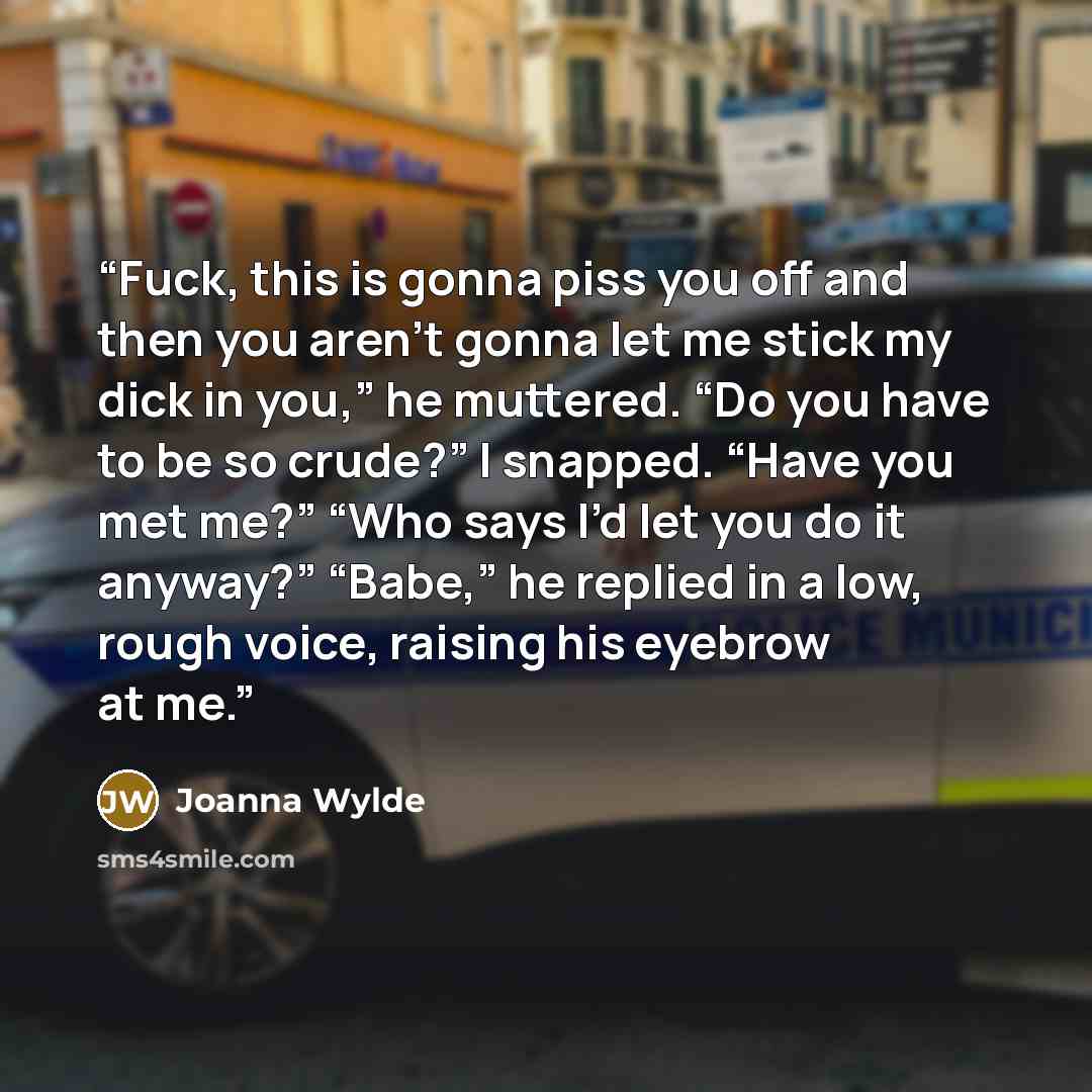 “Fuck, this is gonna piss you off and then you aren’t gonna let me stick my dick in you,” he muttered. “Do you have to be so crude?” I snapped. “Have you met me?” “Who says I’d let you do it anyway?” “Babe,” he replied in a low, rough voice, raising his eyebrow at me.” quote by Joanna Wylde