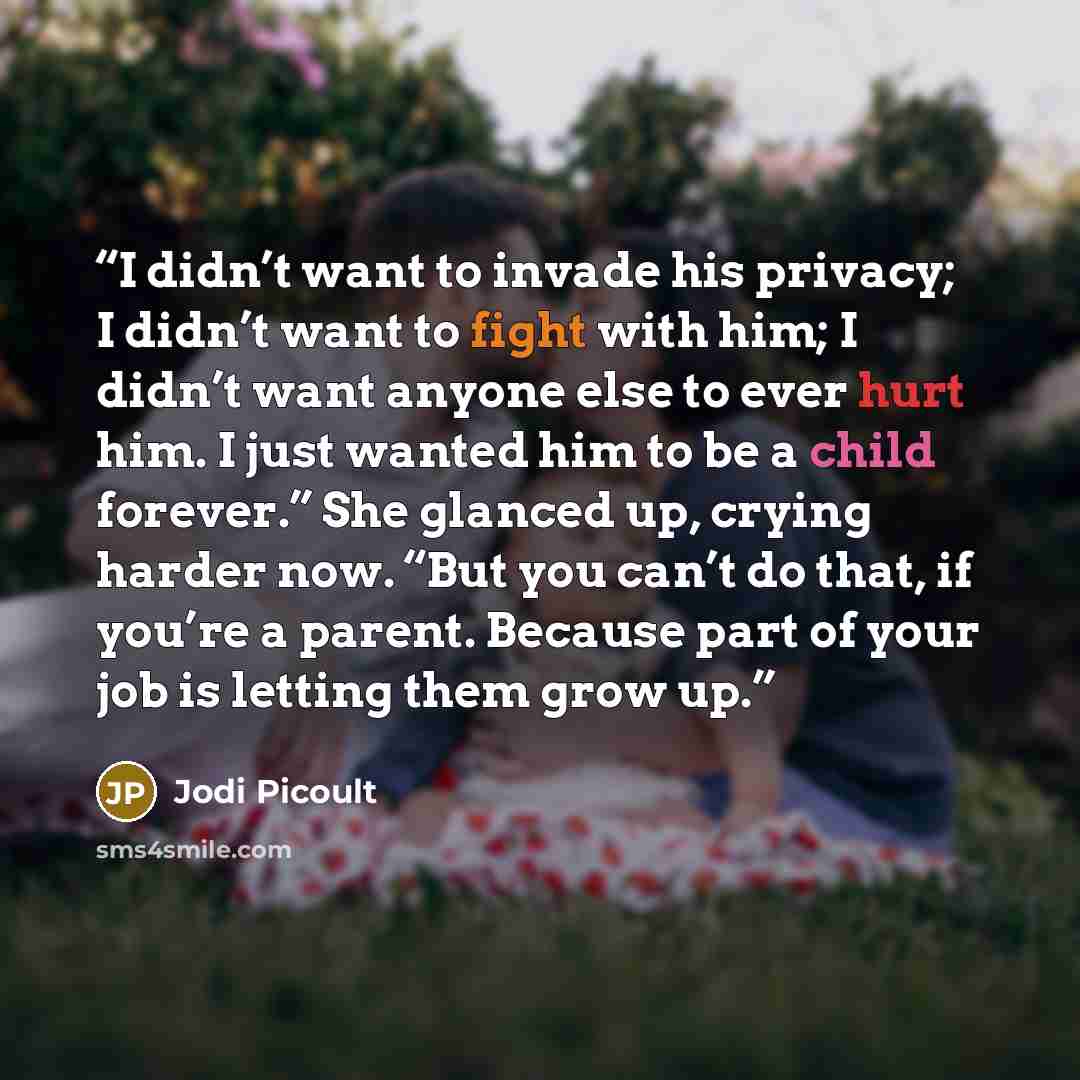 “I didn’t want to invade his privacy; I didn’t want to fight with him; I didn’t want anyone else to ever hurt him. I just wanted him to be a child forever.” She glanced up, crying harder now. “But you can’t do that, if you’re a parent. Because part of your job is letting them grow up.” quote by Jodi Picoult