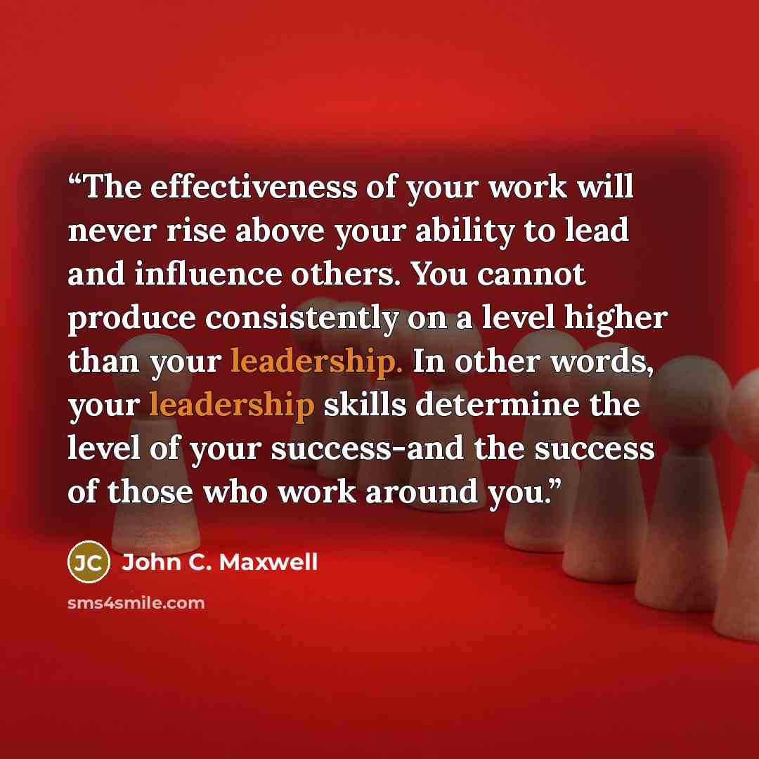 “The effectiveness of your work will never rise above your ability to lead and influence others. You cannot produce consistently on a level higher than your leadership. In other words, your leadership skills determine the level of your success-and the success of those who work around you.” quote by John C. Maxwell